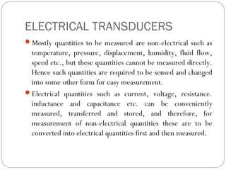 ELECTRICAL TRANSDUCERS
Mostly quantities to be measured are non-electrical such as
temperature, pressure, displacement, humidity, fluid flow,
speed etc., but these quantities cannot be measured directly.
Hence such quantities are required to be sensed and changed
into some other form for easy measurement.
Electrical quantities such as current, voltage, resistance.
inductance and capacitance etc. can be conveniently
measured, transferred and stored, and therefore, for
measurement of non-electrical quantities these are to be
converted into electrical quantities first and then measured.
 