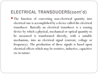 ELECTRICAL TRANSDUCERS(cont’d)
The function of converting non-electrical quantity into
electrical one is accomplished by a device called the electrical
transducer. Basically an electrical transducer is a sensing
device by which a physical, mechanical or optical quantity to
be measured is transformed directly, with a suitable
mechanism, into an electrical signal (current, voltage or
frequency). The production of these signals is based upon
electrical effects which may be resistive, inductive, capacitive
etc in nature.
 