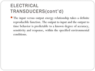 ELECTRICAL
TRANSDUCERS(cont’d)
The input versus output energy relationship takes a definite
reproducible function. The output to input and the output to
time behavior is predictable to a known degree of accuracy,
sensitivity and response, within the specified environmental
conditions.
 