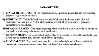 (i) LINEAR RELATIONSHIP: The relationship b/w a physical parameter and the resulting
electrical signal must be linear.
(ii) SENSITIVITY: This is defined as the electrical O/P per unit change in the physical
parameter(For example V/ ⁰C for a temperature sensor). High sensitivity is generally
desirable for a transducer.
(iii) DYNAMIC RANGER: The operating range of the transducer should be wide, to permit its
use under a wide-range of measurement conditions.
(iv) REPEATABILITY: The input/output relationship for a transducer should be printable over
a long period of time. This ensures reliability of operation.
(v) PHYSICAL SIZE: The transducers must have minimal weight and volume, so that its
presence in the measurement system does not disturb the existing conditions.
PARAMETERS
 