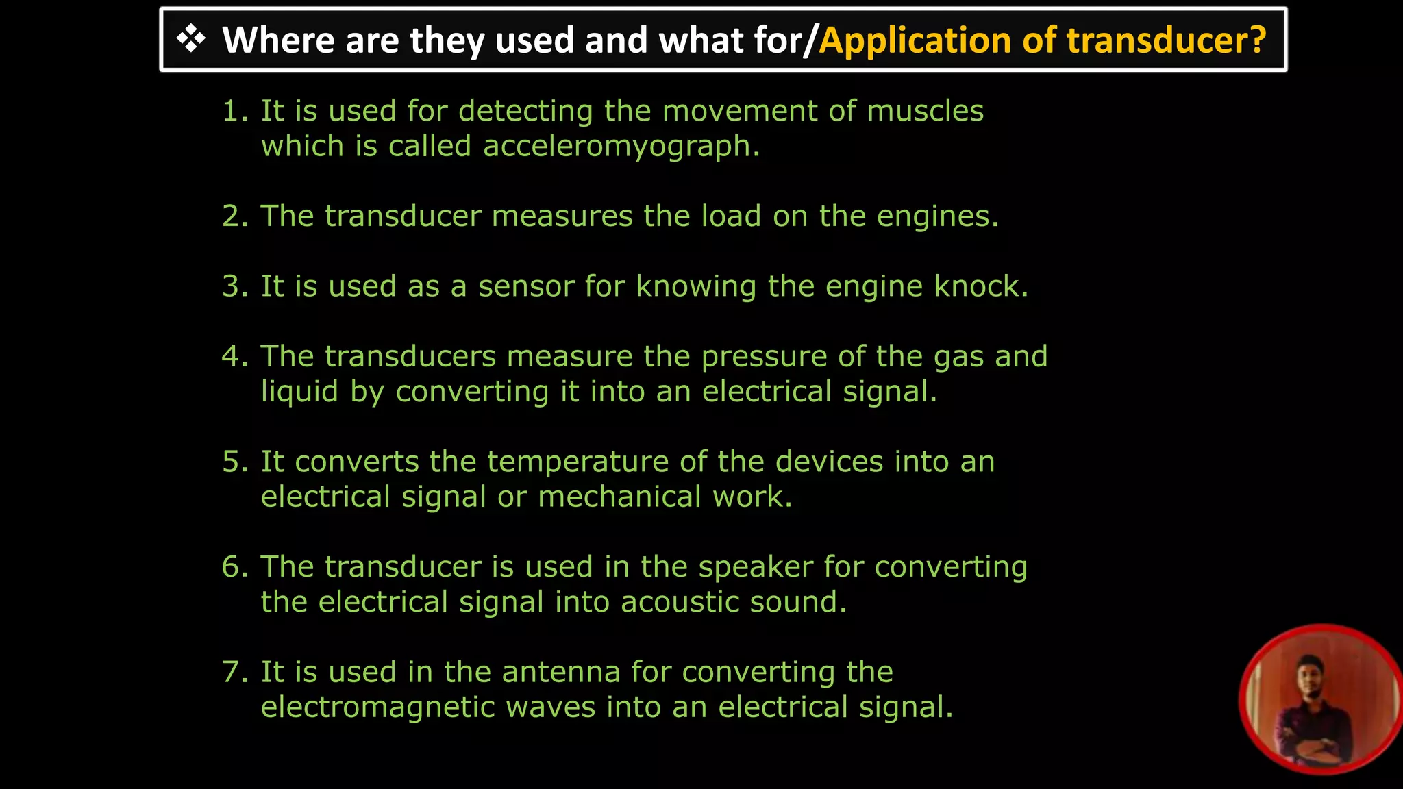 Where are they used and what for/Application of transducer?
1. It is used for detecting the movement of muscles
which is called acceleromyograph.
2. The transducer measures the load on the engines.
3. It is used as a sensor for knowing the engine knock.
4. The transducers measure the pressure of the gas and
liquid by converting it into an electrical signal.
5. It converts the temperature of the devices into an
electrical signal or mechanical work.
6. The transducer is used in the speaker for converting
the electrical signal into acoustic sound.
7. It is used in the antenna for converting the
electromagnetic waves into an electrical signal.
 