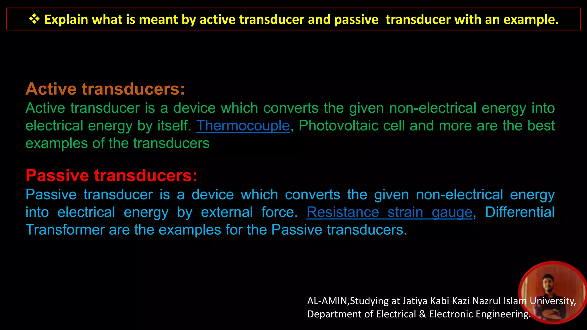 AL-AMIN,Studying at Jatiya Kabi Kazi Nazrul Islam University,
Department of Electrical & Electronic Engineering.
 Explain what is meant by active transducer and passive transducer with an example.
Active transducers:
Active transducer is a device which converts the given non-electrical energy into
electrical energy by itself. Thermocouple, Photovoltaic cell and more are the best
examples of the transducers
Passive transducers:
Passive transducer is a device which converts the given non-electrical energy
into electrical energy by external force. Resistance strain gauge, Differential
Transformer are the examples for the Passive transducers.
 