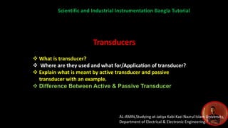 AL-AMIN,Studying at Jatiya Kabi Kazi Nazrul Islam University,
Department of Electrical & Electronic Engineering.
Scientific and Industrial Instrumentation Bangla Tutorial
Transducers
 What is transducer?
 Where are they used and what for/Application of transducer?
 Explain what is meant by active transducer and passive
transducer with an example.
 Difference Between Active & Passive Transducer
 