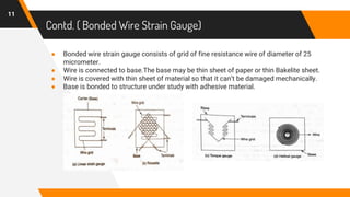 Contd. ( Bonded Wire Strain Gauge)
● Bonded wire strain gauge consists of grid of fine resistance wire of diameter of 25
micrometer.
● Wire is connected to base.The base may be thin sheet of paper or thin Bakelite sheet.
● Wire is covered with thin sheet of material so that it can’t be damaged mechanically.
● Base is bonded to structure under study with adhesive material.
11
 