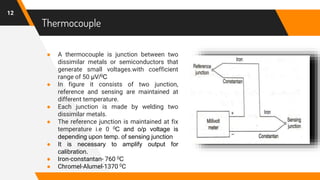 Thermocouple
● A thermocouple is junction between two
dissimilar metals or semiconductors that
generate small voltages.with coefficient
range of 50 µV/0C
● In figure it consists of two junction,
reference and sensing are maintained at
different temperature.
● Each junction is made by welding two
dissimilar metals.
● The reference junction is maintained at fix
temperature i.e 0 0C and o/p voltage is
depending upon temp. of sensing junction
● It is necessary to amplify output for
calibration.
● Iron-constantan- 760 0C
● Chromel-Alumel-1370 0C
12
 