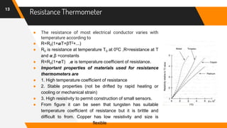 Resistance Thermometer
● The resistance of most electrical conductor varies with
temperature according to
● R=R0(1+𝞪T+βT2+...)
● R0 is resistance at temperature T0 at 00C ,R=resistance at T
and 𝞪,β =constants
● R=R0(1+𝞪T) ,𝞪 is temperature coefficient of resistance.
● Important properties of materials used for resistance
thermometers are
● 1. High temperature coefficient of resistance
● 2. Stable properties (not be drifted by rapid heating or
cooling or mechanical strain)
● 3. High resistivity to permit construction of small sensors.
● From figure it can be seen that tungsten has suitable
temperature coefficient of resistance but it is brittle and
difficult to from. Copper has low resistivity and size is
flexible
13
 