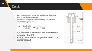 Contd.
● Both platinum and nickel are widely used because
easy to obtain in pure state.
● Resistance temperature relationship for platinum
resistance is given by
● Rt is resistance at temperature T,R0 is resistance at
temperature T0 at 00C
● R100 is resistance at temperature 1000C d is
calendar constant
14
 