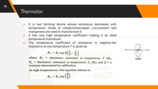 Thermistor
● It is two terminal device whose resistance decreases with
temperature. Oxide of cobalt,nickel,copper ,iron,uranium and
manganese are used to manufacture it.
● It has very high temperature coefficient making it an ideal
temperature transducer.
● The temperature coefficient of resistance is negative.the
resistance at any temperature T is given by
15
 