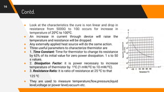 Contd.
● Look at the characteristics the cure is non linear and drop in
resistance from 5000Ω to 10Ω occurs for increase in
temperature of 200C to 1000C.
● An increase in current through device will raise the
temperature and resistance will be dropped.
● Any externally applied heat source will do the same action.
● Three useful parameters to characterize thermistor are
● 1. Time Constant: Time for thermistor to change its resistance
by 63% of its initial value for zero power dissipation. 1 s to 50
s values.
● 2. Dissipation Factor: it is power necessary to increase
temperature of thermistor by 10C.(1 mW/0C to 10 mW/0C).
● 3. Resistance Ratio: it is ratio of resistance at 25 0C to that
125 0C
● They are used to measure temperature,flow,pressure,liquid
level,voltage or power level,vacuum etc.
16
 