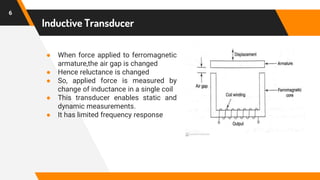 Inductive Transducer
● When force applied to ferromagnetic
armature,the air gap is changed
● Hence reluctance is changed
● So, applied force is measured by
change of inductance in a single coil
● This transducer enables static and
dynamic measurements.
● It has limited frequency response
6
 