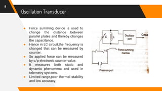 ● Force summing device is used to
change the distance between
parallel plates and thereby changes
the capacitance.
● Hence in LC circuit,the frequency is
changed that can be measured by
counter.
● So applied force can be measured
by o/p electronic counter value.
● It measures both static and
dynamic phenomena and used in
telemetry systems.
● Limited range,poor thermal stability
and low accuracy.
Oscillation Transducer
8
 