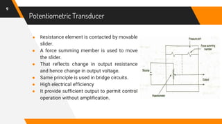 Potentiometric Transducer
● Resistance element is contacted by movable
slider.
● A force summing member is used to move
the slider.
● That reflects change in output resistance
and hence change in output voltage.
● Same principle is used in bridge circuits.
● High electrical efficiency
● It provide sufficient output to permit control
operation without amplification.
9
 