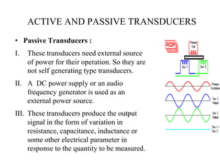 • Passive Transducers :
I. These transducers need external source
of power for their operation. So they are
not self generating type transducers.
II. A DC power supply or an audio
frequency generator is used as an
external power source.
III. These transducers produce the output
signal in the form of variation in
resistance, capacitance, inductance or
some other electrical parameter in
response to the quantity to be measured.
ACTIVE AND PASSIVE TRANSDUCERS
 