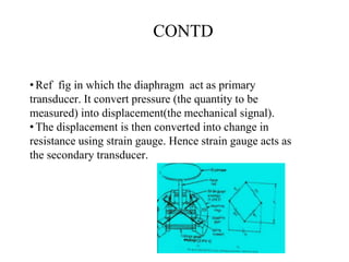 CONTD
•Ref fig in which the diaphragm act as primary
transducer. It convert pressure (the quantity to be
measured) into displacement(the mechanical signal).
•The displacement is then converted into change in
resistance using strain gauge. Hence strain gauge acts as
the secondary transducer.
 