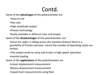 Contd.
Some of the advantages of the potentiometer are
•Easy to use
•low cost
•High amplitude output
•Proven technology
•Easily available in different sizes and shapes
Some of the disadvantages of the potentiometer are
•Since the wiper is sliding across the resistive element there is a
possibility of friction and wear. Hence the number of operating cycles are
limited.
•The output tends to noisy and erratic in high speed operation
•Inertial loading
Some of the applications of the potentiometer are
•Linear displacement measurement
•Rotary displacement measurement
•Liquid level measurements using float
 