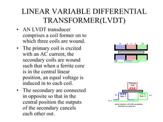 LINEAR VARIABLE DIFFERENTIAL
TRANSFORMER(LVDT)
• AN LVDT transducer
comprises a coil former on to
which three coils are wound.
• The primary coil is excited
with an AC current, the
secondary coils are wound
such that when a ferrite core
is in the central linear
position, an equal voltage is
induced in to each coil.
• The secondary are connected
in opposite so that in the
central position the outputs
of the secondary cancels
each other out.
 