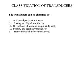CLASSIFICATION OF TRANSDUCERS
The transducers can be classified as:
I. Active and passive transducers.
II. Analog and digital transducers.
III. On the basis of transduction principle used.
IV. Primary and secondary transducer
V. Transducers and inverse transducers.
 