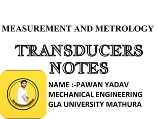 TRANSDUCERS
NOTES
NAME :-PAWAN YADAV
MECHANICAL ENGINEERING
GLA UNIVERSITY MATHURA
MEASUREMENT AND METROLOGY
 