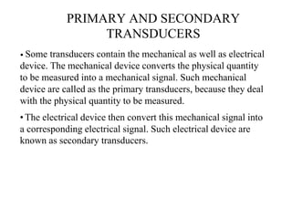 PRIMARY AND SECONDARY
TRANSDUCERS
• Some transducers contain the mechanical as well as electrical
device. The mechanical device converts the physical quantity
to be measured into a mechanical signal. Such mechanical
device are called as the primary transducers, because they deal
with the physical quantity to be measured.
•The electrical device then convert this mechanical signal into
a corresponding electrical signal. Such electrical device are
known as secondary transducers.
 