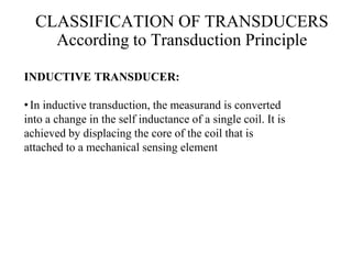 INDUCTIVE TRANSDUCER:
•In inductive transduction, the measurand is converted
into a change in the self inductance of a single coil. It is
achieved by displacing the core of the coil that is
attached to a mechanical sensing element
CLASSIFICATION OF TRANSDUCERS
According to Transduction Principle
 