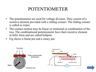 POTENTIOMETER
• The potentiometer are used for voltage division. They consist of a
resistive element provided with a sliding contact. The sliding contact
is called as wiper.
• The contact motion may be linear or rotational or combination of the
two. The combinational potentiometer have their resistive element
in helix form and are called helipots.
• Fig shows a linear pot and a rotary pot.
 