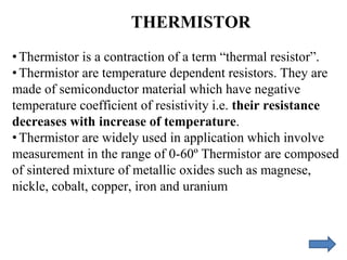 THERMISTOR
• Thermistor is a contraction of a term “thermal resistor”.
• Thermistor are temperature dependent resistors. They are
made of semiconductor material which have negative
temperature coefficient of resistivity i.e. their resistance
decreases with increase of temperature.
• Thermistor are widely used in application which involve
measurement in the range of 0-60º Thermistor are composed
of sintered mixture of metallic oxides such as magnese,
nickle, cobalt, copper, iron and uranium
 