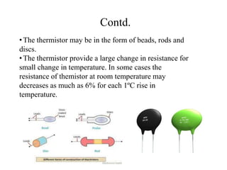 Contd.
•The thermistor may be in the form of beads, rods and
discs.
•The thermistor provide a large change in resistance for
small change in temperature. In some cases the
resistance of themistor at room temperature may
decreases as much as 6% for each 1ºC rise in
temperature.
 