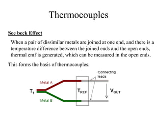 Thermocouples
See beck Effect
When a pair of dissimilar metals are joined at one end, and there is a
temperature difference between the joined ends and the open ends,
thermal emf is generated, which can be measured in the open ends.
This forms the basis of thermocouples.
 