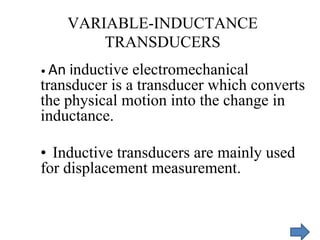 VARIABLE-INDUCTANCE
TRANSDUCERS
• An inductive electromechanical
transducer is a transducer which converts
the physical motion into the change in
inductance.
• Inductive transducers are mainly used
for displacement measurement.
 