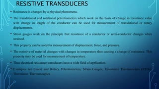 RESISTIVE TRANSDUCERS
• Resistance is changed by a physical phenomena.
• The translational and rotational potentiometers which work on the basis of change in resistance value
with change in length of the conductor can be used for measurement of translational or rotary
displacements.
• Strain gauges work on the principle that resistance of a conductor or semi-conductor changes when
strained.
• This property can be used for measurement of displacement, force, and pressure.
• The resistive of material changes with changes in temperature thus causing a change of resistance. This
property may be used for measurement of temperature.
• Thus electrical resistance transducers have a wide field of application.
• Examples are Linear and Rotary Potentiometers, Strain Gauges, Resistance Thermometers (RTDs),
Thermistor, Thermocouples
 