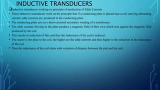 INDUCTIVE TRANSDUCERS
Inductive transducers working on principle of production of Eddy Currents
• These inductive transducers work on the principle that if a conducting plate is placed near a coil carrying alternating
current, eddy currents are, produced in the conducting plate.
• The conducting plate acts as a short-circuited secondary winding of a transformer.
• The eddy currents flowing in the plate produce a magnetic field of their own which acts against the magnetic field
produced by the coil.
• This results in reduction of flux and thus the inductance of the coil is reduced.
• The nearer is the plate to the coil, the higher are the eddy currents and thus higher is the reduction in the inductance
of the coil.
• Thus the inductance of the coil alters with variation of distance between the plat and the coil.
 