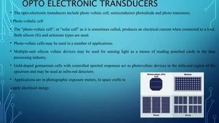 OPTO ELECTRONIC TRANSDUCERS
• The opto-electronic transducers include photo voltaic cell, semiconductor photodiode and photo transistors.
1 Photo-voltalic cell
• The "photo-voltaic cell", or "solar cell" as it is sometimes called, produces an electrical current when connected to a load.
Both silicon (Si) and selenium types are used.
• Photo-voltaic cells may be used in a number of applications.
• Multiple-unit silicon voltaic devices may be used for sensing light as a means of reading punched cards in the data
processing industry.
• Gold-doped germanium cells with controlled spectral responses act as photovoltaic devices in the infra-red region of the
spectrum and may be used as infra-red detectors.
• Applications are in photographic exposure meters, in space crafts to
supply electrical energy.
 