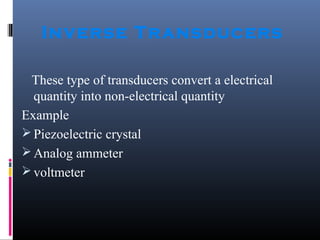 Inverse Transducers 
These type of transducers convert a electrical 
quantity into non-electrical quantity 
Example 
Piezoelectric crystal 
Analog ammeter 
voltmeter 
 