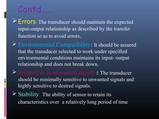 Contd…… 
Errors: The transducer should maintain the expected 
input-output relationship as described by the transfer 
function so as to avoid errors. 
 Environmental Compatibility: It should be assured 
that the transducer selected to work under specified 
environmental conditions maintains its input- output 
relationship and does not break down. 
 Insensitive to unwanted signal: : The transducer 
should be minimally sensitive to unwanted signals and 
highly sensitive to desired signals. 
 Stability: The ability of sensor to retain its 
characteristics over a relatively long period of time 
 