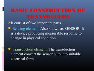 BASIC CONSTRUCTION OF 
TRANSDUCERS 
It consist of two important parts 
 Sensing element: Also known as SENSOR .It 
is a device producing measurable response to 
change in physical condition. 
 Transduction element: The transduction 
element convert the sensor output to suitable 
electrical form. 
 