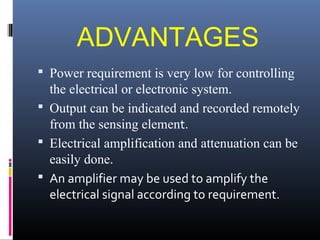 ADVANTAGES 
 Power requirement is very low for controlling 
the electrical or electronic system. 
 Output can be indicated and recorded remotely 
from the sensing element. 
 Electrical amplification and attenuation can be 
easily done. 
 An amplifier may be used to amplify the 
electrical signal according to requirement. 
 