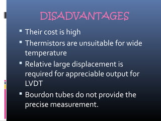DISADVANTAGES 
 Their cost is high 
 Thermistors are unsuitable for wide 
temperature 
 Relative large displacement is 
required for appreciable output for 
LVDT 
 Bourdon tubes do not provide the 
precise measurement. 
 