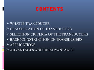 CONTENTS 
WHAT IS TRANSDUCER 
 CLASSIFICATION OF TRANSDUCERS 
 SELECTION CRITERIA OF THE TRANSDUCERS 
 BASIC CONSTRUCTION OF TRANSDUCERS 
 APPLICATIONS 
 ADVANTAGES AND DISADVANTAGES 
 