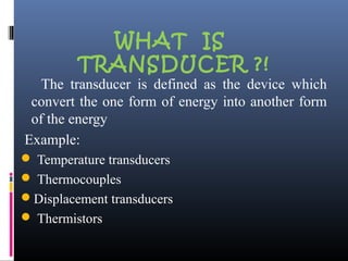 WHAT IS 
TRANSDUCER ?! 
The transducer is defined as the device which 
convert the one form of energy into another form 
of the energy 
Example: 
 Temperature transducers 
 Thermocouples 
Displacement transducers 
 Thermistors 
 