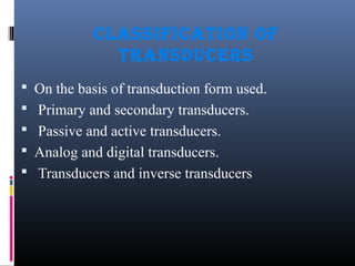 CLASSIFICATION OF 
TRANSDUCERS 
 On the basis of transduction form used. 
 Primary and secondary transducers. 
 Passive and active transducers. 
 Analog and digital transducers. 
 Transducers and inverse transducers 
 