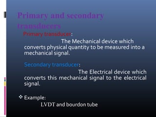 Primary and secondary 
transducers 
Primary transducer: 
The Mechanical device which 
converts physical quantity to be measured into a 
mechanical signal. 
Secondary transducer: 
The Electrical device which 
converts this mechanical signal to the electrical 
signal. 
Example: 
LVDT and bourdon tube 
 