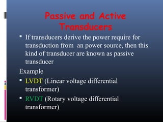 Passive and Active 
Transducers 
 If transducers derive the power require for 
transduction from an power source, then this 
kind of transducer are known as passive 
transducer 
Example 
 LVDT (Linear voltage differential 
transformer) 
 RVDT (Rotary voltage differential 
transformer) 
 