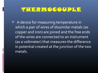 THERMOCOUPLE 
 A device for measuring temperature in 
which a pair of wires of dissimilar metals (as 
copper and iron) are joined and the free ends 
of the wires are connected to an instrument 
(as a voltmeter) that measures the difference 
in potential created at the junction of the two 
metals. 
 