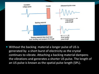  Without the backing material a longer pulse of US is
generated by a short burst of electricity as the crystal
continues to vibrate. Attaching a backing material dampens
the vibrations and generates a shorter US pulse. The length of
an US pulse is known as the spatial pulse length (SPL).
 