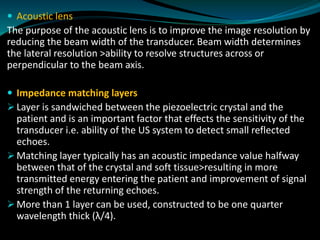 Acoustic lens
The purpose of the acoustic lens is to improve the image resolution by
reducing the beam width of the transducer. Beam width determines
the lateral resolution >ability to resolve structures across or
perpendicular to the beam axis.
 Impedance matching layers
➢ Layer is sandwiched between the piezoelectric crystal and the
patient and is an important factor that effects the sensitivity of the
transducer i.e. ability of the US system to detect small reflected
echoes.
➢ Matching layer typically has an acoustic impedance value halfway
between that of the crystal and soft tissue>resulting in more
transmitted energy entering the patient and improvement of signal
strength of the returning echoes.
➢ More than 1 layer can be used, constructed to be one quarter
wavelength thick (λ/4).
 