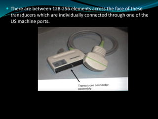  There are between 128-256 elements across the face of these
transducers which are individually connected through one of the
US machine ports.
 