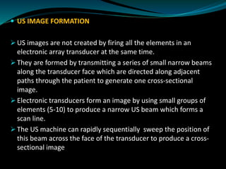  US IMAGE FORMATION
➢ US images are not created by firing all the elements in an
electronic array transducer at the same time.
➢ They are formed by transmitting a series of small narrow beams
along the transducer face which are directed along adjacent
paths through the patient to generate one cross-sectional
image.
➢ Electronic transducers form an image by using small groups of
elements (5-10) to produce a narrow US beam which forms a
scan line.
➢ The US machine can rapidly sequentially sweep the position of
this beam across the face of the transducer to produce a cross-
sectional image
 
