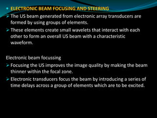  ELECTRONIC BEAM FOCUSING AND STEERING
➢ The US beam generated from electronic array transducers are
formed by using groups of elements.
➢ These elements create small wavelets that interact with each
other to form an overall US beam with a characteristic
waveform.
Electronic beam focussing
➢ Focusing the US improves the image quality by making the beam
thinner within the focal zone.
➢ Electronic transducers focus the beam by introducing a series of
time delays across a group of elements which are to be excited.
 