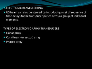  ELECTRONIC BEAM STEERING
➢ US beam can also be steered by introducing a set of sequence of
time delays to the transducer pulses across a group of individual
elements.
TYPES OF ELECTRONIC ARRAY TRANSDUCERS
 Linear array
 Curvilinear (or sector) array
 Phased array
 