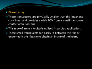  Phased array
➢ These transducers are physically smaller than the linear and
curvilinear and provides a wide FOV from a small transducer
contact area (footprint).
➢ This type of array is typically utilised in cardiac application.
➢ These small transducers can easily fit between the ribs or
underneath the ribcage to obtain an image of the heart.
 